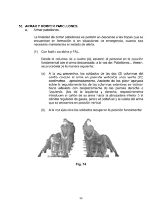 50. ARMAR Y ROMPER PABELLONES.
    a.  Armar pabellones.

       La finalidad de armar pabellones es permitir un descanso a las tropas que se
       encuentran en formación o en situaciones de emergencia, cuando sea
       necesario mantenerlas en estado de alerta.

       (1)   Con fusil o carabina y FAL.

             Desde la columna de a cuatro (4), estando el personal en la posición
             fundamental con el arma descansada, a la voz de: Pabellones... Armen,
             se procederá de la manera siguiente:

             (a)   A la voz preventiva, los soldados de las dos (2) columnas del
                   centro colocan el arma en posición vertical’)a unos veinte (20)
                   centímetros - aproximadamente, Adelante de los pies> apoyada
                   sobre la seguidamente los de las columnas exteriores se inclinan
                   hacia adelante con desplazamiento de las piernas derecha e
                   ‘izquierda, (los de la izquierda y derecha, respectivamente
                   introducen el cañón de su arma hasta la abrazadera inferior ó el
                   cilindro regulador de gases, (entre el portafusil y la culata del arma
                   que se encuentra en posición vertical

             (b)   A la voz ejecutiva los soldados recuperan la posición fundamental




                                       Fig. 74




                                           80
 