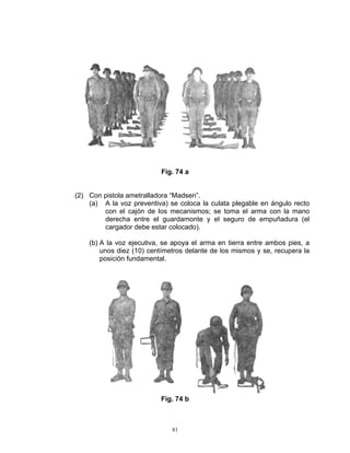 Fig. 74 a


(2) Con pistola ametralladora “Madsen”.
    (a) A la voz preventiva) se coloca la culata plegable en ángulo recto
        con el cajón de los mecanismos; se toma el arma con la mano
        derecha entre el guardamonte y el seguro de empuñadura (el
        cargador debe estar colocado).

    (b) A la voz ejecutiva, se apoya el arma en tierra entre ambos pies, a
        unos diez (10) centímetros delante de los mismos y se, recupera la
        posición fundamental.




                          Fig. 74 b



                              81
 
