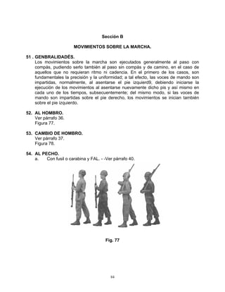 Sección B

                        MOVIMIENTOS SOBRE LA MARCHA.

51 . GENBRALIDADÉS.
     Los movimientos sobre la marcha son ejecutados generalmente al paso con
     compás, pudiendo serlo también al paso sin compás y de camino, en el caso de
     aquellos que no requieran ritmo ni cadencia. En el primero de los casos, son
     fundamentales la precisión y la uniformidad; a tal efecto, las voces de mando son
     impartidas, normalmente, al asentarse el pie izquierd9, debiendo iniciarse la
     ejecución de los movimientos al asentarse nuevamente dicho pis y así mismo en
     cada uno de los tiempos, subsecuentemente; del mismo modo, si las voces de
     mando son impartidas sobre el pie derecho, los movimientos se inician también
     sobre el pie izquierdo.

52. AL HOMBRO.
    Ver párrafo 36.
    Figura 77.

53. CAMBIO DE HOMBRO.
    Ver párrafo 37.
    Figura 78.

54. AL PECHO.
    a.   Con fusil o carabina y FAL. - -Ver párrafo 40.




                                        Fig. 77




                                          84
 