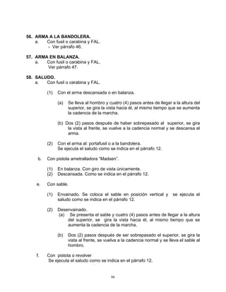 56. ARMA A LA BANDOLERA.
    a.  Con fusil o carabina y FAL.
        - Ver párrafo 46.

57. ARMA EN BALANZA.
    a.  Con fusil o carabina y FAL.
        Ver párrafo 47.

58. SALUDO.
    a.  Con fusil o carabina y FAL.

          (1)   Con el arma descansada o en balanza.

                (a)   Se lleva al hombro y cuatro (4) pasos antes de llegar a la altura del
                      superior, se gira la vista hacia él, al mismo tiempo que se aumenta
                      la cadencia de la marcha.

                (b) Dos (2) pasos después de haber sobrepasado al superior, se gira
                     la vista al frente, se vuelve a la cadencia normal y se descansa el
                     arma.

          (2)   Con el arma al: portafusil o a la bandolera.
                Se ejecuta el saludo como se indica en el párrafo 12.

     b.   Con pistola ametralladora “Madsen”.

          (1)   En balanza. Con giro de vista únicamente.
          (2)   Descansada. Como se indica en el párrafo 12.

    e.    Con sable.

          (1)   Envainado. Se coloca el sable en posición vertical y         se ejecuta el
                saludo como se indica en el párrafo 12.

          (2)   Desenvainado.
                (a) Se presenta el sable y cuatro (4) pasos antes de llegar a la altura
                    del superior, se gira la vista hacia él, al mismo tiempo que se
                    aumenta la cadencia de la marcha.

                (b)   Dos (2) pasos después de ser sobrepasado el superior, se gira la
                      vista al frente, se vuelva a la cadencia normal y se lleva el sable al
                      hombro.

    f.    Con pistota o revolver
          Se ejecuta el saludo como se indica en el párrafo 12.


                                            86
 