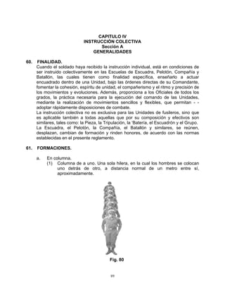 CAPITULO IV
                               INSTRUCCIÓN COLECTIVA
                                      Sección A
                                   GENERALIDADES

60.    FINALIDAD.
      Cuando el soldado haya recibido la instrucción individual, está en condiciones de
      ser instruido colectivamente en las Escuelas de Escuadra, Pelotón, Compañía y
      Batallón, las cuales tienen como finalidad específica, enseñarlo a actuar
      encuadrado dentro de una Unidad, bajo las órdenes directas de su Comandante,
      fomentar la cohesión, espíritu de unidad, el compañerismo y el ritmo y precisión de
      los movimientos y evoluciones. Además, proporciona a los Oficiales de todos los
      grados, la práctica necesaria para la ejecución del comando de las Unidades,
      mediante la realización de movimientos sencillos y flexibles, que permitan - -
      adoptar rápidamente disposiciones de combate.
      La instrucción colectiva no es exclusiva para las Unidades de fusileros, sino que
      es aplicable también a todas aquellas que por su composición y efectivos son
      similares, tales como: la Pieza, la Tripulación, la ‘Batería, el Escuadrón y el Grupo.
      La Escuadra, el Pelotón, la Compañía, el Batallón y similares, se reúnen,
      desplazan, cambian de formación y rinden honores, de acuerdo con las normas
      establecidas en el presente reglamento.

61.   FORMACIONES.

      a.   En columna.
           (1) Columna de a uno. Una sola hilera, en la cual los hombres se colocan
                uno detrás de otro, a distancia normal de un metro entre sí,
                aproximadamente.




                                            Fig. 80


                                             89
 