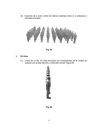 (4) Columna de a ocho. Ocho (8) hileras cubiertas entre sí, a distancia e
         intervalo normales.




                                 Fig. 83


b.   En línea

     (1)   Línea de un fila. En esta formación los componentes de la unidad se
           colocan uno al lado del otro, a intervalo normal. Figura 84




                                 Fig. 84




                                    91
 