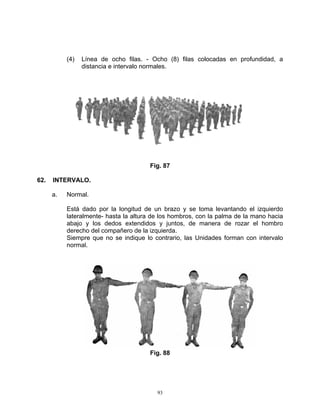(4)   Línea de ocho filas. - Ocho (8) filas colocadas en profundidad, a
                 distancia e intervalo normales.




                                       Fig. 87

62.   INTERVALO.

      a.   Normal.

           Está dado por la longitud de un brazo y se toma levantando el izquierdo
           lateralmente- hasta la altura de los hombros, con la palma de la mano hacia
           abajo y los dedos extendidos y juntos, de manera de rozar el hombro
           derecho del compañero de la izquierda.
           Siempre que no se indique lo contrario, las Unidades forman con intervalo
           normal.




                                       Fig. 88




                                          93
 