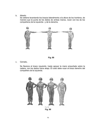 b.   Abierto.
     Se obtiene levantando los brazos lateralmente a la altura de los hombros, de
     manera que la punta de los dedos de ambas manos, rocen con los de los
     compañeros de la izquierda - y de la derecha.




                                     Fig. 89

c.   Cerrado.

     Se flexiona el brazo izquierdo, hasta apoyar la mano empuñada sobre la
     cadera, con los dedos hacia abajo. El codo debe rozar el brazo derecho del
     compañero de la izquierda.




                                  Fig. 90



                                    94
 