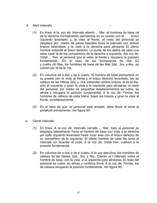 d.   Abrir intervalo.                                           -,

     (1)   En línea. A la, voz de: Intervalo abierto ... Mar, el hombres de base (el
           de la derecha normalmente) permanece en su puesto con el              brazo
           izquierdo levantarlo y. la vista al frente, el resto del personal se
           desplaza por medio de pasos laterales toma el intervalo con ambos
           brazos extendidos y la vista a la derecha para alinearse El último
           hombre extiende el brazo derecho. La punta de los dedos de cada uno
           debe rozar la de los compañeros de la derecha e izquierda. Ala voz de:
           Vistal ... fren, el personal gira la vista- al frente y recupera la posición
           fundamental. -En el caso de las formaciones de dos (2)
           y cuatro (4) filas, los hombres de base de las filas 2da., 3ra. y-4ta., se
           cubren por el de-la 1ra.

     (2)   En columna de a dos y de a cuatro El hombre de base permanece en
           su puesto con la vista al frente y el brazo derecho levantado, los de
           cabeza de las hileras 2da. y -3ra. extienden ambos brazos, el de la 4ta.
           sólo el izquierdo y giran la vista a la izquierda para alinearse; el resto
           del personal, por medio de pequeños desplazamientos se cubre, se
           almea y recupera la posición fundamental. A la voz de: Firmes, los
           hombres de cabeza de cada hilera, bajan los brazos y giran la vista al
           frente, simultáneamente.

     (3)   En el caso de que -el personal esté armado, debe llevar el arma al
           portafusil previamente. Ver figura 89.


e.   Cerrar intervalo.

     (1)   En línea. A la voz de: Intervalo cerrado ... Mar, todo el personal se
           desplaza lateralmente hacia el hombre de base con vista a la derecha
           yel codo izquierdo levantado hasta rozar éste con el brazo derecho de
           su compañero de la izquierda. El último hombre de cada fila toma el
           intervalo sin levantar el codo. A la voz de: Vistal fren, vuelven a la
           posición fundamental.

     (2)   En columna de a dos o de a cuatro. A la voz ejecutiva, los hombres de
           cabeza de las hileras 2da., 3ra. y 4ta,. Cierran el I intervalo sobre el
           hombre de base, con la vista -a la izquierda para alinearse. El resto del
           personal se cubre, se almea y continúa firme. A la voz de: Firmes, los
           de cabeza recuperan la posición fundamental. Ver figura 90.




                                       95
 