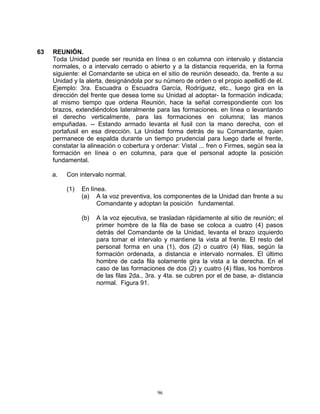 63   REUNIÓN.
     Toda Unidad puede ser reunida en línea o en columna con intervalo y distancia
     normales, o a intervalo cerrado o abierto y a la distancia requerida, en la forma
     siguiente: el Comandante se ubica en el sitio de reunión deseado, da. frente a su
     Unidad y la alerta, designándola por su número de orden o el propio apellid6 de él.
     Ejemplo: 3ra. Escuadra o Escuadra García, Rodríguez, etc., luego gira en la
     dirección del frente que desea tome su Unidad al adoptar- la formación indicada;
     al mismo tiempo que ordena Reunión, hace la señal correspondiente con los
     brazos, extendiéndolos lateralmente para las formaciones. en línea o levantando
     el derecho verticalmente, para las formaciones en columna; las manos
     empuñadas. -- Estando armado levanta el fusil con la mano derecha, con el
     portafusil en esa dirección. La Unidad forma detrás de su Comandante, quien
     permanece de espalda durante un tiempo prudencial para luego darle el frente,
     constatar la alineación o cobertura y ordenar: Vistal ... fren o Firmes, según sea la
     formación en línea o en columna, para que el personal adopte la posición
     fundamental.

     a.   Con intervalo normal.

          (1)   En línea.
                (a) A la voz preventiva, los componentes de la Unidad dan frente a su
                      Comandante y adoptan la posición fundamental.

                (b)   A la voz ejecutiva, se trasladan rápidamente al sitio de reunión; el
                      primer hombre de la fila de base se coloca a cuatro (4) pasos
                      detrás del Comandante de la Unidad, levanta el brazo izquierdo
                      para tomar el intervalo y mantiene la vista al frente. El resto del
                      personal forma en una (1), dos (2) o cuatro (4) filas, según la
                      formación ordenada, a distancia e intervalo normales. El último
                      hombre de cada fila solamente gira la vista a la derecha. En el
                      caso de las formaciones de dos (2) y cuatro (4) filas, los hombros
                      de las filas 2da., 3ra. y 4ta. se cubren por el de base, a- distancia
                      normal. Figura 91.




                                            96
 