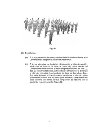 Fig. 91

(2) En columna.

    (a)   A la voz preventiva los componentes de la Unidad dan frente a su
          Comandante y adoptan la posición fundamental.

    (b)   A la voz ejecutiva, se trasladan rápidamente al sitio de reunión,
          situándose el hombre de base a cuatro (4) pasos detrás del
          Comandante de la Unidad. El resto del personal forma en una (1),
          dos (2) o cuatro (4) hileras, cubriéndose y alineándose a distancia
          e intervalo normales. Los hombres de base de las hileras 2da.,
          3ra. y 4ta. levantan el brazo izquierdo para tomar el intervalo, giran
          y mantienen la vista a la izquierda para alinearse; cada uno de los
          otros se cubre y se alinea por sus compañeros de adelante y de la
          izquierda, respectivamente. Figura 92.




                                97
 