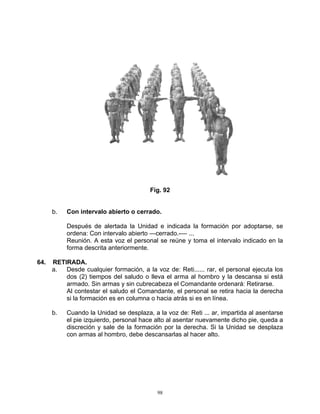 Fig. 92


      b.   Con intervalo abierto o cerrado.

           Después de alertada la Unidad e indicada la formación por adoptarse, se
           ordena: Con intervalo abierto —cerrado.-— ...
           Reunión. A esta voz el personal se reúne y toma el intervalo indicado en la
           forma descrita anteriormente.

64.   RETIRADA.
      a.  Desde cualquier formación, a la voz de: Reti...... rar, el personal ejecuta los
          dos (2) tiempos del saludo o lleva el arma al hombro y la descansa si está
          armado. Sin armas y sin cubrecabeza el Comandante ordenará: Retirarse.
          Al contestar el saludo el Comandante, el personal se retira hacia la derecha
          si la formación es en columna o hacia atrás si es en línea.

      b.   Cuando la Unidad se desplaza, a la voz de: Reti ... ar, impartida al asentarse
           el pie izquierdo, personal hace alto al asentar nuevamente dicho pie, queda a
           discreción y sale de la formación por la derecha. Si la Unidad se desplaza
           con armas al hombro, debe descansarlas al hacer alto.




                                           98
 