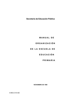 Secretaría de Educación Pública




                               MANUAL DE


                           ORGANIZACIÓN


                     DE LA ESCUELA DE


                               EDUCACIÓN


                                    PRIMARIA




                         NOVIEMBRE DE 1980




0-063-2-312-82
 