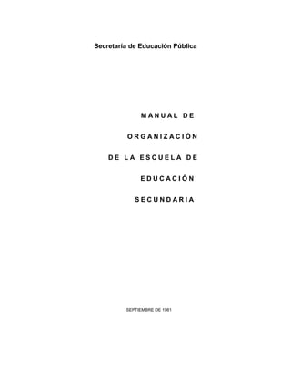 Secretaría de Educación Pública




              MANUAL DE


          ORGANIZACIÓN


    DE LA ESCUELA DE


              EDUCACIÓN


            SECUNDARIA




         SEPTIEMBRE DE 1981
 