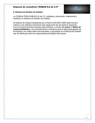 Empresa de consultoría “EHBLM S.A de C.V”
17
5. Sistema de Gestión de Calidad
La CONSULTORA EHBLM S.A de C.V establece, documenta, implementa y
mantiene un Sistema de Gestión de Calidad.
El Sistema de Calidad establecido por la Norma ISO-9001:2008 determina los
criterios y los métodos necesarios para asegurarse de que tanto la operación
como el control de estos procesos sean eficaces, a través del anexo 1: Matriz de
responsabilidades, y los procedimientos necesarios para la adecuada gestión de
la empresa, los cuales están documentados y agrupados en el Manual de Calidad
que se distribuye entre los responsables principales del proceso.
 