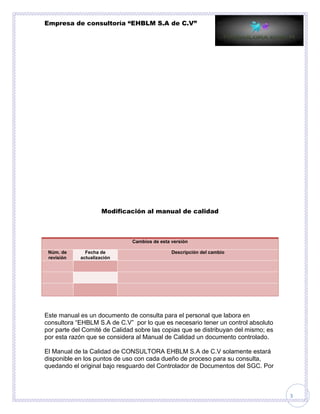 Empresa de consultoría “EHBLM S.A de C.V”
3
Modificación al manual de calidad
Cambios de esta versión
Núm. de
revisión
Fecha de
actualización
Descripción del cambio
Este manual es un documento de consulta para el personal que labora en
consultora “EHBLM S.A de C.V” por lo que es necesario tener un control absoluto
por parte del Comité de Calidad sobre las copias que se distribuyan del mismo; es
por esta razón que se considera al Manual de Calidad un documento controlado.
El Manual de la Calidad de CONSULTORA EHBLM S.A de C.V solamente estará
disponible en los puntos de uso con cada dueño de proceso para su consulta,
quedando el original bajo resguardo del Controlador de Documentos del SGC. Por
 