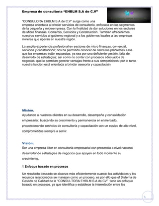 Empresa de consultoría “EHBLM S.A de C.V”
5
“CONSULORA EHBLM S.A de C.V” surge como una
empresa orientada a brindar servicios de consultoría, enfocada en los segmentos
de la pequeña y microempresa. Con la finalidad de dar soluciones en los sectores
de Micro finanzas, Comercio, Servicios y Construcción. También ofreceremos
nuestros servicios al gobierno regional y a los gobiernos locales a las empresas
mineras que operan en nuestra región.
La amplia experiencia profesional en sectores de micro finanzas, comercial,
servicios y construcción; nos ha permitido conocer de cerca los problemas a los
que las empresas están expuestas; ya sea por una deficiente gestión, falta de
desarrollo de estrategias; así como no contar con procesos adecuados de
negocios, que le permitan generar ventajas frente a sus competidores; por lo tanto
nuestra función está orientada a brindar asesoría y capacitación
Misión.
Ayudando a nuestros clientes en su desarrollo, desempeño y consolidación
empresarial, buscando su crecimiento y permanencia en el mercado,
proporcionando servicios de consultoría y capacitación con un equipo de alto nivel,
comprometidos siempre a servir.
Visión.
Ser una empresa líder en consultoría empresarial con presencia a nivel nacional
desarrollando estrategias de negocios que apoyen en todo momento su
crecimiento.
1 Enfoque basado en procesos
Un resultado deseado se alcanza más eficientemente cuando las actividades y los
recursos relacionados se manejan como un proceso, es por ello que el Sistema de
Gestión de Calidad de la “CONSULTORA EHBLM S.A de CV” tiene un enfoque
basado en procesos, ya que identifica y establece la interrelación entre las
 