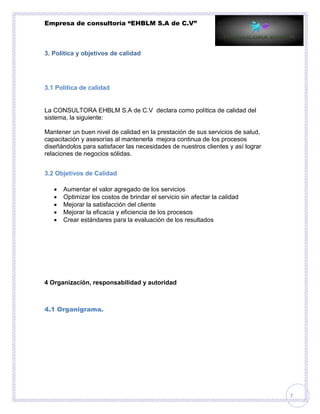 Empresa de consultoría “EHBLM S.A de C.V”
7
3. Política y objetivos de calidad
3.1 Política de calidad
La CONSULTORA EHBLM S.A de C.V declara como política de calidad del
sistema, la siguiente:
Mantener un buen nivel de calidad en la prestación de sus servicios de salud,
capacitación y asesorías al mantenerla mejora continua de los procesos
diseñándolos para satisfacer las necesidades de nuestros clientes y así lograr
relaciones de negocios sólidas.
3.2 Objetivos de Calidad
 Aumentar el valor agregado de los servicios
 Optimizar los costos de brindar el servicio sin afectar la calidad
 Mejorar la satisfacción del cliente
 Mejorar la eficacia y eficiencia de los procesos
 Crear estándares para la evaluación de los resultados
4 Organización, responsabilidad y autoridad
4.1 Organigrama.
 