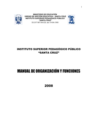 1



             MINISTERIO DE EDUCACIÓN
    UNIDAD DE GESTIÓN EDUCATIVA – SANTA CRUZ
     INSTITUTO SUPERIOR PEDAGÓGICO PÚBLICO
                   “SANTA CRUZ”
          D.S.Nº 007-88-ED. del 19-04-1988




INSTITUTO SUPERIOR PEDAGÓGICO PÚBLICO
             “SANTA CRUZ”




MANUAL DE ORGANIZACIÓN Y FUNCIONES


                         2008
 