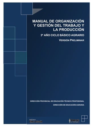 MANUAL DE ORGANIZACIÓN
Y GESTIÓN DEL TRABAJO Y
LA PRODUCCIÓN
3º AÑO CICLO BÁSICO AGRARIO
VERSIÓN PRELIMINAR

DIRECCIÓN PROVINCIAL DE EDUCACIÓN TÉCNICO PROFESIONAL
DIRECCIÓN DE EDUCACIÓN AGRARIA

 