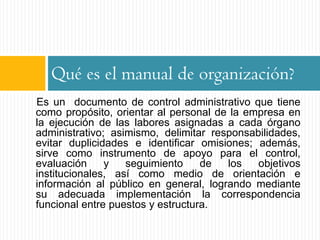 Qué es el manual de organización?
Es un documento de control administrativo que tiene
como propósito, orientar al personal de la empresa en
la ejecución de las labores asignadas a cada órgano
administrativo; asimismo, delimitar responsabilidades,
evitar duplicidades e identificar omisiones; además,
sirve como instrumento de apoyo para el control,
evaluación     y   seguimiento     de  los   objetivos
institucionales, así como medio de orientación e
información al público en general, logrando mediante
su adecuada implementación la correspondencia
funcional entre puestos y estructura.
 