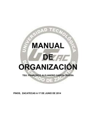 MANUAL
DE
ORGANIZACIÓN
TSU: FRANCISCO ALEJANDRO GARCIA RIVERA
PINOS, ZACATECAS A 17 DE JUNIO DE 2014
 