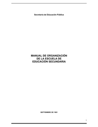 Secretaría de Educación Pública




MANUAL DE ORGANIZACIÓN
   DE LA ESCUELA DE
 EDUCACIÓN SECUNDARIA




       SEPTIEMBRE DE 1981



                                   1
 