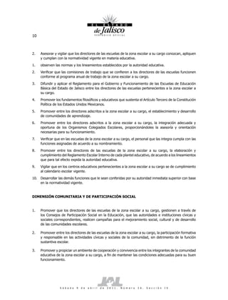 10



2.   Asesorar y vigilar que los directores de las escuelas de la zona escolar a su cargo conozcan, apliquen
     y cumplan con la normatividad vigente en materia educativa.
1.   observen las normas y los lineamientos establecidos por la autoridad educativa.
2.   Verificar que las comisiones de trabajo que se confieren a los directores de las escuelas funcionen
     conforme al programa anual de trabajo de la zona escolar a su cargo.
3.   Difundir y aplicar el Reglamento para el Gobierno y Funcionamiento de las Escuelas de Educación
     Básica del Estado de Jalisco entre los directores de las escuelas pertenecientes a la zona escolar a
     su cargo.
4.   Promover los fundamentos filosóficos y educativos que sustenta el Artículo Tercero de la Constitución
     Política de los Estados Unidos Mexicanos.
5.   Promover entre los directores adscritos a la zona escolar a su cargo, el establecimiento y desarrollo
     de comunidades de aprendizaje.
6.   Promover entre los directores adscritos a la zona escolar a su cargo, la integración adecuada y
     oportuna de los Organismos Colegiados Escolares, proporcionándoles la asesoría y orientación
     necesarias para su funcionamiento.
7.   Verificar que en las escuelas de la zona escolar a su cargo, el personal que las integra cumpla con las
     funciones asignadas de acuerdo a su nombramiento.
8.   Promover entre los directores de las escuelas de la zona escolar a su cargo, la elaboración y
     cumplimiento del Reglamento Escolar Interno de cada plantel educativo, de acuerdo a los lineamientos
     que para tal efecto expida la autoridad educativa.
9.   Vigilar que en los centros educativos pertenecientes a la zona escolar a su cargo se de cumplimiento
     al calendario escolar vigente.
10. Desarrollar las demás funciones que le sean conferidas por su autoridad inmediata superior con base
    en la normatividad vigente.


DIMENSIÓN COMUNITARIA Y DE PARTICIPACIÓN SOCIAL


1.   Promover que los directores de las escuelas de la zona escolar a su cargo, gestionen a través de
     los Consejos de Participación Social en la Educación, que las autoridades e instituciones cívicas y
     sociales correspondientes, realicen campañas para el mejoramiento social, cultural y de desarrollo
     de las comunidades escolares.

2.   Promover entre los directores de las escuelas de la zona escolar a su cargo, la participación formativa
     y responsable en las actividades cívicas y sociales de la comunidad, sin detrimento de la función
     sustantiva escolar.

3.   Promover y propiciar un ambiente de cooperación y convivencia entre los integrantes de la comunidad
     educativa de la zona escolar a su cargo, a fin de mantener las condiciones adecuadas para su buen
     funcionamiento.




                 S á b a d o   9   d e   a b r i l   d e   2 0 1 1 .   N ú m e r o   2 6 .   S e c c i ó n   I V
 