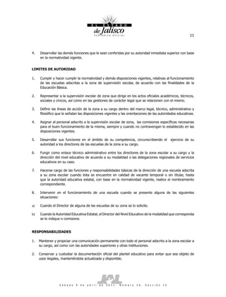 11



4.   Desarrollar las demás funciones que le sean conferidas por su autoridad inmediata superior con base
     en la normatividad vigente.


LIMITES DE AUTORIDAD

1.   Cumplir y hacer cumplir la normatividad y demás disposiciones vigentes, relativas al funcionamiento
     de las escuelas adscritas a la zona de supervisión escolar, de acuerdo con las finalidades de la
     Educación Básica.

2.   Representar a la supervisión escolar de zona que dirige en los actos oficiales académicos, técnicos,
     sociales y cívicos, así como en las gestiones de carácter legal que se relacionen con el mismo.

3.   Definir las líneas de acción de la zona a su cargo dentro del marco legal, técnico, administrativo y
     filosófico que le señalan las disposiciones vigentes y las orientaciones de las autoridades educativas.

4.   Asignar al personal adscrito a la supervisión escolar de zona, las comisiones específicas necesarias
     para el buen funcionamiento de la misma, siempre y cuando no contravengan lo establecido en las
     disposiciones vigentes.

5.   Desarrollar sus funciones en el ámbito de su competencia, circunscribiendo el                                  ejercicio de su
     autoridad a los directores de las escuelas de la zona a su cargo.

6.   Fungir como enlace técnico administrativo entre los directores de la zona escolar a su cargo y la
     dirección del nivel educativo de acuerdo a su modalidad o las delegaciones regionales de servicios
     educativos en su caso.

7.   Hacerse cargo de las funciones y responsabilidades básicas de la dirección de una escuela adscrita
     a su zona escolar cuando ésta se encuentre en calidad de vacante temporal o sin titular, hasta
     que la autoridad educativa estatal, con base en la normatividad vigente, realice el nombramiento
     correspondiente.

8.   Intervenir en el funcionamiento de una escuela cuando se presente alguna de las siguientes
     situaciones:

a)   Cuando el Director de alguna de las escuelas de su zona se lo solicite.

b)   Cuando la Autoridad Educativa Estatal, el Director del Nivel Educativo de la modalidad que corresponda
     se lo indique o comisione.


RESPONSABILIDADES

1.   Mantener y propiciar una comunicación permanente con todo el personal adscrito a la zona escolar a
     su cargo, así como con las autoridades superiores y otras instituciones.

2.   Conservar y custodiar la documentación oficial del plantel educativo para evitar que sea objeto de
     usos ilegales, manteniéndola actualizada y disponible.




                  S á b a d o   9   d e   a b r i l   d e   2 0 1 1 .   N ú m e r o   2 6 .   S e c c i ó n   I V
 
