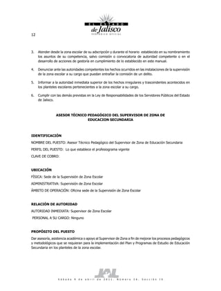12



3.   Atender desde la zona escolar de su adscripción y durante el horario establecido en su nombramiento
     los asuntos de su competencia, salvo comisión o convocatoria de autoridad competente o en el
     desarrollo de acciones de gestoría en cumplimiento de lo establecido en este manual.

4.   Denunciar ante las autoridades competentes los hechos ocurridos en las instalaciones de la supervisión
     de la zona escolar a su cargo que puedan entrañar la comisión de un delito.

5.   Informar a la autoridad inmediata superior de los hechos irregulares y trascendentes acontecidos en
     los planteles escolares pertenecientes a la zona escolar a su cargo.

6.   Cumplir con las demás previstas en la Ley de Responsabilidades de los Servidores Públicos del Estado
     de Jalisco.



                 ASESOR TÉCNICO PEDAGÓGICO DEL SUPERVISOR DE ZONA DE
                                EDUCACION SECUNDARIA



IDENTIFICACIÓN

NOMBRE DEL PUESTO: Asesor Técnico Pedagógico del Supervisor de Zona de Educación Secundaria

PERFIL DEL PUESTO: Lo que establece el profesiograma vigente

CLAVE DE COBRO:



UBICACIÓN

FÍSICA: Sede de la Supervisión de Zona Escolar

ADMINISTRATIVA: Supervisión de Zona Escolar

ÁMBITO DE OPERACIÓN: Oficina sede de la Supervisión de Zona Escolar



RELACIÓN DE AUTORIDAD

AUTORIDAD INMEDIATA: Supervisor de Zona Escolar

PERSONAL A SU CARGO: Ninguno



PROPÓSITO DEL PUESTO

Dar asesoría, asistencia académica o apoyo al Supervisor de Zona a fin de mejorar los procesos pedagógicos
y metodológicos que se requieran para la implementación del Plan y Programas de Estudio de Educación
Secundaria en los planteles de la zona escolar.




                  S á b a d o   9   d e   a b r i l   d e   2 0 1 1 .   N ú m e r o   2 6 .   S e c c i ó n   I V
 