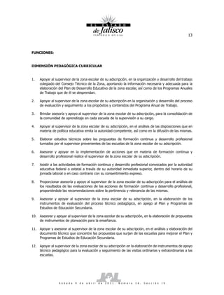 13



FUNCIONES:


DIMENSIÓN PEDAGÓGICA CURRICULAR


1.   Apoyar al supervisor de la zona escolar de su adscripción, en la organización y desarrollo del trabajo
     colegiado del Consejo Técnico de la Zona, aportando la información necesaria y adecuada para la
     elaboración del Plan de Desarrollo Educativo de la zona escolar, así como de los Programas Anuales
     de Trabajo que de él se desprendan.

2.   Apoyar al supervisor de la zona escolar de su adscripción en la organización y desarrollo del proceso
     de evaluación y seguimiento a los propósitos y contenidos del Programa Anual de Trabajo.

3.   Brindar asesoría y apoyo al supervisor de la zona escolar de su adscripción, para la consolidación de
     la comunidad de aprendizaje en cada escuela de la supervisión a su cargo.

4.   Apoyar al supervisor de la zona escolar de su adscripción, en el análisis de las disposiciones que en
     materia de política educativa emita la autoridad competente, así como en la difusión de las mismas.

5.   Elaborar estudios técnicos sobre las propuestas de formación continua y desarrollo profesional
     turnados por el supervisor provenientes de las escuelas de la zona escolar de su adscripción.

6.   Asesorar y apoyar en la implementación de acciones que en materia de formación continua y
     desarrollo profesional realice el supervisor de la zona escolar de su adscripción.

7.   Asistir a las actividades de formación continua y desarrollo profesional convocados por la autoridad
     educativa federal o estatal a través de su autoridad inmediata superior, dentro del horario de su
     jornada laboral o en caso contrario con su consentimiento expreso.

8.   Proporcionar asesoría y apoyo al supervisor de la zona escolar de su adscripción para el análisis de
     los resultados de las evaluaciones de las acciones de formación continua y desarrollo profesional,
     proponiéndole las recomendaciones sobre la pertinencia y relevancia de las mismas.

9.   Asesorar y apoyar al supervisor de la zona escolar de su adscripción, en la elaboración de los
     instrumentos de evaluación del proceso técnico pedagógico, en apego al Plan y Programas de
     Estudios de Educación Secundaria.

10. Asesorar y apoyar al supervisor de la zona escolar de su adscripción, en la elaboración de propuestas
    de instrumentos de planeación para la enseñanza.

11. Apoyar y asesorar al supervisor de la zona escolar de su adscripción, en el análisis y elaboración del
    documento técnico que concentre las propuestas que surjan de las escuelas para mejorar el Plan y
    Programas de Estudios de Educación Secundaria.

12. Apoyar al supervisor de la zona escolar de su adscripción en la elaboración de instrumentos de apoyo
    técnico pedagógico para la evaluación y seguimiento de las visitas ordinarias y extraordinarias a las
    escuelas.




                  S á b a d o   9   d e   a b r i l   d e   2 0 1 1 .   N ú m e r o   2 6 .   S e c c i ó n   I V
 