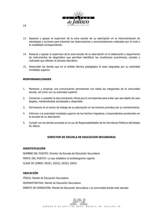 14



13. Asesorar y apoyar al supervisor de la zona escolar de su adscripción en la instrumentación de
    estrategias y acciones para solventar las observaciones y recomendaciones realizadas por el nivel o
    la modalidad correspondiente.


14. Asesorar y apoyar al supervisor de la zona escolar de su adscripción en la elaboración y seguimiento
    de instrumentos de diagnóstico que permitan identificar las condiciones económicas, sociales y
    culturales que afectan el proceso educativo.

15. Desarrollar las demás que en el ámbito técnico pedagógico le sean asignadas por su autoridad
    inmediata superior.


RESPONSABILIDADES


1.   Mantener y propiciar una comunicación permanente con todos los integrantes de la comunidad
     escolar, así como con su autoridad superior.

2.   Conservar y custodiar la documentación oficial que le corresponda para evitar que sea objeto de usos
     ilegales, manteniéndola actualizada y disponible.

3.   Permanecer en el centro de trabajo de su adscripción en los horarios previstos por su nombramiento.

4.   Informar a la autoridad inmediata superior de los hechos irregulares y trascendentes acontecidos en
     la escuela de su adscripción.

5.   Cumplir con las demás previstas en la Ley de Responsabilidades de los Servidores Públicos del Estado
     de Jalisco.



                      DIRECTOR DE ESCUELA DE EDUCACION SECUNDARIA



IDENTIFICACIÓN
NOMBRE DEL PUESTO: Director de Escuela de Educación Secundaria
PERFIL DEL PUESTO: Lo que establece el profesiograma vigente
CLAVE DE COBRO: E0321, E0322, E0323, E0421


UBICACIÓN
FÍSICA: Plantel de Educación Secundaria
ADMINISTRATIVA: Plantel de Educación Secundaria
ÁMBITO DE OPERACIÓN: Plantel de Educación Secundaria y la comunidad donde está ubicado




                 S á b a d o   9   d e   a b r i l   d e   2 0 1 1 .   N ú m e r o   2 6 .   S e c c i ó n   I V
 