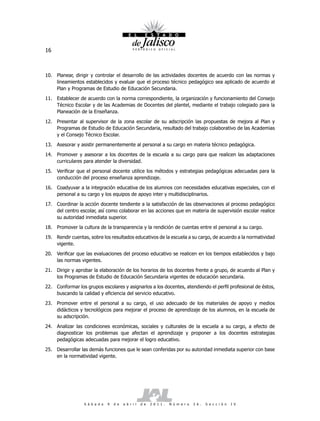 16



10. Planear, dirigir y controlar el desarrollo de las actividades docentes de acuerdo con las normas y
    lineamientos establecidos y evaluar que el proceso técnico pedagógico sea aplicado de acuerdo al
    Plan y Programas de Estudio de Educación Secundaria.

11. Establecer de acuerdo con la norma correspondiente, la organización y funcionamiento del Consejo
    Técnico Escolar y de las Academias de Docentes del plantel, mediante el trabajo colegiado para la
    Planeación de la Enseñanza.

12. Presentar al supervisor de la zona escolar de su adscripción las propuestas de mejora al Plan y
    Programas de Estudio de Educación Secundaria, resultado del trabajo colaborativo de las Academias
    y el Consejo Técnico Escolar.

13. Asesorar y asistir permanentemente al personal a su cargo en materia técnico pedagógica.

14. Promover y asesorar a los docentes de la escuela a su cargo para que realicen las adaptaciones
    curriculares para atender la diversidad.

15. Verificar que el personal docente utilice los métodos y estrategias pedagógicas adecuadas para la
    conducción del proceso enseñanza aprendizaje.

16. Coadyuvar a la integración educativa de los alumnos con necesidades educativas especiales, con el
    personal a su cargo y los equipos de apoyo inter y multidisciplinarios.

17.   Coordinar la acción docente tendiente a la satisfacción de las observaciones al proceso pedagógico
      del centro escolar, así como colaborar en las acciones que en materia de supervisión escolar realice
      su autoridad inmediata superior.

18. Promover la cultura de la transparencia y la rendición de cuentas entre el personal a su cargo.

19. Rendir cuentas, sobre los resultados educativos de la escuela a su cargo, de acuerdo a la normatividad
    vigente.

20. Verificar que las evaluaciones del proceso educativo se realicen en los tiempos establecidos y bajo
    las normas vigentes.

21. Dirigir y aprobar la elaboración de los horarios de los docentes frente a grupo, de acuerdo al Plan y
    los Programas de Estudio de Educación Secundaria vigentes de educación secundaria.

22. Conformar los grupos escolares y asignarlos a los docentes, atendiendo el perfil profesional de éstos,
    buscando la calidad y eficiencia del servicio educativo.

23. Promover entre el personal a su cargo, el uso adecuado de los materiales de apoyo y medios
    didácticos y tecnológicos para mejorar el proceso de aprendizaje de los alumnos, en la escuela de
    su adscripción.

24. Analizar las condiciones económicas, sociales y culturales de la escuela a su cargo, a efecto de
    diagnosticar los problemas que afectan el aprendizaje y proponer a los docentes estrategias
    pedagógicas adecuadas para mejorar el logro educativo.

25. Desarrollar las demás funciones que le sean conferidas por su autoridad inmediata superior con base
    en la normatividad vigente.




                  S á b a d o   9   d e   a b r i l   d e   2 0 1 1 .   N ú m e r o   2 6 .   S e c c i ó n   I V
 