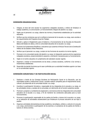 18



DIMENSIÓN ORGANIZACIONAL


1.   Integrar, al inicio del ciclo escolar los organismos colegiados escolares, a efecto de fortalecer el
     trabajo académico, la comunicación y el funcionamiento integral del plantel a su cargo.
2.   Vigilar que el personal a su cargo, observe las normas y lineamientos establecidos por la autoridad
     educativa.
3.   Verificar que las comisiones que se le confieran al personal de la escuela a su cargo, sean acordes a
     los requerimientos del Programa Anual de Trabajo.
4.   Difundir y aplicar el Reglamento para el Gobierno y Funcionamiento de las Escuelas de Educación
     Básica del Estado de Jalisco, entre la comunidad educativa de la escuela a su cargo.
5.   Promover los fundamentos filosóficos y educativos que sustenta el Artículo Tercero de la Constitución
     Política de los Estados Unidos Mexicanos.
6.   Verificar que el personal a su cargo, cumpla con las funciones de acuerdo a la norma vigente.
7.   Promover en la comunidad escolar del plantel a su cargo, la integración oportuna de los organismos
     colegiados escolares; proporcionándole la asesoría y orientación necesarias para su funcionamiento.
8.   Vigilar en el centro educativo el cumplimiento del calendario escolar vigente.
9.   Organizar y evaluar el funcionamiento de las áreas y anexos escolares, conforme a las normas y
     lineamientos establecidos.
10. Desarrollar las demás funciones que le sean conferidas por su autoridad inmediata superior con base
    en la normatividad vigente.


DIMENSIÓN COMUNITARIA Y DE PARTICIPACIÓN SOCIAL


1.   Gestionar a través de los Consejos Escolares de Participación Social en la Educación, que las
     autoridades locales e instituciones cívicas y sociales realicen campañas para el mejoramiento social,
     cultural y de desarrollo de la comunidad escolar a su cargo.
2.   Coordinar la participación formativa y responsable de los integrantes de la escuela a su cargo, en
     las actividades cívicas y sociales de la comunidad, sin detrimento de la función sustantiva escolar.
3.   Promover y propiciar un ambiente de cooperación y convivencia entre los integrantes de la comunidad
     educativa de la escuela a su cargo, a fin de mantener las condiciones adecuadas para su buen
     funcionamiento.
4.   Promover la participación responsable de los padres de familia y tutores de la escuela a su cargo,
     en la realización de actividades extraescolares que fortalezcan el proceso educativo de sus hijos o
     pupilos
5.   Organizar actividades demostrativas de tipo académico, tecnológico, artístico y cultural en la escuela
     a su cargo, promoviendo la participación de los alumnos y la presencia de los padres de familia o
     tutores en dichos eventos.




                 S á b a d o   9   d e   a b r i l   d e   2 0 1 1 .   N ú m e r o   2 6 .   S e c c i ó n   I V
 