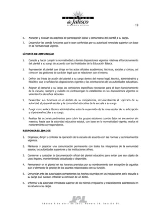 19



6.   Asesorar y evaluar los aspectos de participación social y comunitaria del plantel a su cargo.
7.   Desarrollar las demás funciones que le sean conferidas por su autoridad inmediata superior con base
     en la normatividad vigente.


LÍMITES DE AUTORIDAD

1.   Cumplir y hacer cumplir la normatividad y demás disposiciones vigentes relativas al funcionamiento
     del plantel a su cargo de acuerdo con las finalidades de la Educación Básica.

2.   Representar al plantel que dirige en los actos oficiales académicos, técnicos, sociales y cívicos, así
     como en las gestiones de carácter legal que se relacionen con el mismo.

3.   Definir las líneas de acción del plantel a su cargo dentro del marco legal, técnico, administrativo y
     filosófico que le señalan las disposiciones vigentes y las orientaciones de las autoridades educativas.

4.   Asignar al personal a su cargo las comisiones específicas necesarias para el buen funcionamiento
     de la escuela, siempre y cuando no contravengan lo establecido en las disposiciones vigentes ni
     violenten los derechos laborales.

5.   Desarrollar sus funciones en el ámbito de su competencia, circunscribiendo el                                  ejercicio de su
     autoridad al personal escolar y la comunidad educativa de la escuela a su cargo.

6.   Fungir como enlace técnico administrativo entre la supervisión de la zona escolar de su adscripción
     y el personal escolar a su cargo.

7.   Realizar las acciones pertinentes para cubrir los grupos escolares cuando éstos se encuentren sin
     maestro, hasta que la autoridad educativa estatal, con base en la normatividad vigente, realice el
     nombramiento correspondiente.

RESPONSABILIDADES

1.   Organizar, dirigir y controlar la operación de la escuela de acuerdo con las normas y los lineamientos
     vigentes.

2.   Mantener y propiciar una comunicación permanente con todos los integrantes de la comunidad
     escolar, las autoridades superiores y las instituciones afines.

3.   Conservar y custodiar la documentación oficial del plantel educativo para evitar que sea objeto de
     usos ilegales, manteniéndola actualizada y disponible.

4.   Permanecer en el plantel en los horarios previstos por su nombramiento con excepción de aquellos
     que le demande la gestión de los asuntos relacionados con su función.

5.   Denunciar ante las autoridades competentes los hechos ocurridos en las instalaciones de la escuela a
     su cargo que puedan entrañar la comisión de un delito.

6.   Informar a la autoridad inmediata superior de los hechos irregulares y trascendentes acontecidos en
     la escuela a su cargo.




                  S á b a d o   9   d e   a b r i l   d e   2 0 1 1 .   N ú m e r o   2 6 .   S e c c i ó n   I V
 