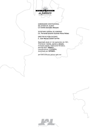 GOBERNADOR CONSTITUCIONAL
DEL ESTADO DE JALISCO
C.P. Emilio González Márquez

SECRETARIO GENERAL DE GOBIERNO
Lic. Fernando Antonio Guzmán Pérez Peláez

DIRECTOR DE PUBLICACIONES
C. Juan Manuel Castell Carrillo
 