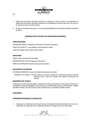 20



7.     Vigilar que el alumnado y personal que labora en el plantel a su cargo, cuenten con la seguridad y el
       respeto que les permitan desarrollar libremente sus actividades en el interior del mismo, así como en
       los eventos en que la escuela participe

8.     Cumplir con las demás previstas en la Ley de Responsabilidades de los Servidores Públicos del Estado
       de Jalisco.



                      SUBDIRECTOR DE ESCUELA DE EDUCACION SECUNDARIA


IDENTIFICACIÓN
NOMBRE DEL PUESTO: Subdirector de Escuela de Educación Secundaria
PERFIL DEL PUESTO: Lo que establece el profesiograma vigente
CLAVE DE COBRO: E0341, E0342, E0343, E0441


UBICACIÓN
FÍSICA: Plantel de Educación Secundaria
ADMINISTRATIVA: Plantel de Educación Secundaria
ÁMBITO DE OPERACIÓN: Plantel de Educación Secundaria


RELACIÓN DE AUTORIDAD
AUTORIDAD INMEDIATA: Director del Plantel de Educación Secundaria
     PERSONAL A SU CARGO: Personal Docente y de Apoyo y Asistencia a la Educación adscrito al Plantel
                              Educativo Para el caso del Contralor éste depende únicamente del
                              Director
PROPÓSITO DEL PUESTO
Coadyuvar en la administración, gestión y evaluación del servicio educativo en la escuela de su adscripción,
privilegiando el proceso pedagógico, de acuerdo con las disposiciones técnicas, administrativas y legales
aplicables vigentes, así como las que le sean conferidas por su autoridad inmediata superior.


FUNCIONES:


DIMENSIÓN PEDAGÓGICA CURRICULAR


1.     Coadyuvar en la elaboración del Proyecto Escolar de Desarrollo Educativo del plantel, así como en la
       supervisión de la ejecución de los Programas Anuales de Trabajo que de él se desprendan.




                    S á b a d o   9   d e   a b r i l   d e   2 0 1 1 .   N ú m e r o   2 6 .   S e c c i ó n   I V
 