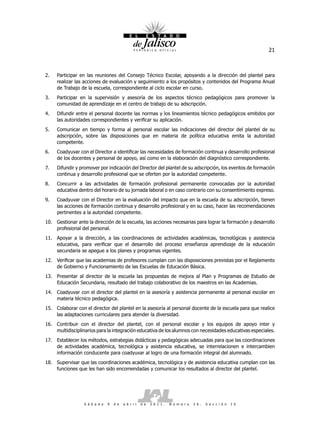 21



2.    Participar en las reuniones del Consejo Técnico Escolar, apoyando a la dirección del plantel para
      realizar las acciones de evaluación y seguimiento a los propósitos y contenidos del Programa Anual
      de Trabajo de la escuela, correspondiente al ciclo escolar en curso.
3.    Participar en la supervisión y asesoría de los aspectos técnico pedagógicos para promover la
      comunidad de aprendizaje en el centro de trabajo de su adscripción.
4.    Difundir entre el personal docente las normas y los lineamientos técnico pedagógicos emitidos por
      las autoridades correspondientes y verificar su aplicación.
5.    Comunicar en tiempo y forma al personal escolar las indicaciones del director del plantel de su
      adscripción, sobre las disposiciones que en materia de política educativa emita la autoridad
      competente.
6.    Coadyuvar con el Director a identificar las necesidades de formación continua y desarrollo profesional
      de los docentes y personal de apoyo, así como en la elaboración del diagnóstico correspondiente.
7.    Difundir y promover por indicación del Director del plantel de su adscripción, los eventos de formación
      continua y desarrollo profesional que se oferten por la autoridad competente.
8.    Concurrir a las actividades de formación profesional permanente convocadas por la autoridad
      educativa dentro del horario de su jornada laboral o en caso contrario con su consentimiento expreso.
9.    Coadyuvar con el Director en la evaluación del impacto que en la escuela de su adscripción, tienen
      las acciones de formación continua y desarrollo profesional y en su caso, hacer las recomendaciones
      pertinentes a la autoridad competente.
10. Gestionar ante la dirección de la escuela, las acciones necesarias para lograr la formación y desarrollo
    profesional del personal.
11. Apoyar a la dirección, a las coordinaciones de actividades académicas, tecnológicas y asistencia
    educativa, para verificar que el desarrollo del proceso enseñanza aprendizaje de la educación
    secundaria se apegue a los planes y programas vigentes.
12. Verificar que las academias de profesores cumplan con las disposiciones previstas por el Reglamento
    de Gobierno y Funcionamiento de las Escuelas de Educación Básica.
13. Presentar al director de la escuela las propuestas de mejora al Plan y Programas de Estudio de
    Educación Secundaria, resultado del trabajo colaborativo de los maestros en las Academias.
14. Coadyuvar con el director del plantel en la asesoría y asistencia permanente al personal escolar en
    materia técnico pedagógica.
15. Colaborar con el director del plantel en la asesoría al personal docente de la escuela para que realice
    las adaptaciones curriculares para atender la diversidad.
16. Contribuir con el director del plantel, con el personal escolar y los equipos de apoyo inter y
    multidisciplinarios para la integración educativa de los alumnos con necesidades educativas especiales.
17.   Establecer los métodos, estrategias didácticas y pedagógicas adecuadas para que las coordinaciones
      de actividades académica, tecnológica y asistencia educativa, se interrelacionen e intercambien
      información conducente para coadyuvar al logro de una formación integral del alumnado.
18. Supervisar que las coordinaciones académica, tecnológica y de asistencia educativa cumplan con las
    funciones que les han sido encomendadas y comunicar los resultados al director del plantel.




                  S á b a d o   9   d e   a b r i l   d e   2 0 1 1 .   N ú m e r o   2 6 .   S e c c i ó n   I V
 