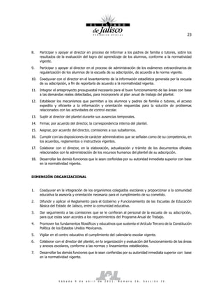 23



8.    Participar y apoyar al director en proceso de informar a los padres de familia o tutores, sobre los
      resultados de la evaluación del logro del aprendizaje de los alumnos, conforme a la normatividad
      vigente.
9.    Participar y apoyar al director en el proceso de administración de los exámenes extraordinarios de
      regularización de los alumnos de la escuela de su adscripción, de acuerdo a la norma vigente.
10. Coadyuvar con el director en el levantamiento de la información estadística generada por la escuela
    de su adscripción, a fin de reportarla de acuerdo a la normatividad vigente.
11. Integrar el anteproyecto presupuestal necesario para el buen funcionamiento de las áreas con base
    a las demandas reales detectadas, para incorporarlo al plan anual de trabajo del plantel.
12. Establecer los mecanismos que permitan a los alumnos y padres de familia o tutores, el acceso
    expedito y eficiente a la información y orientación requeridas para la solución de problemas
    relacionados con las actividades de control escolar.
13. Suplir al director del plantel durante sus ausencias temporales.
14. Firmar, por acuerdo del director, la correspondencia interna del plantel.
15. Asignar, por acuerdo del director, comisiones a sus subalternos.
16. Cumplir con las disposiciones de carácter administrativo que se señalan como de su competencia, en
    los acuerdos, reglamentos o instructivos vigentes.
17.   Colaborar con el director, en la elaboración, actualización y trámite de los documentos oficiales
      relacionados con la administración de los recursos humanos del plantel de su adscripción.
18. Desarrollar las demás funciones que le sean conferidas por su autoridad inmediata superior con base
    en la normatividad vigente.


DIMENSIÓN ORGANIZACIONAL


1.    Coadyuvar en la integración de los organismos colegiados escolares y proporcionar a la comunidad
      educativa la asesoría y orientación necesaria para el cumplimiento de su cometido.
2.    Difundir y aplicar el Reglamento para el Gobierno y Funcionamiento de las Escuelas de Educación
      Básica del Estado de Jalisco, entre la comunidad educativa.
3.    Dar seguimiento a las comisiones que se le confieran al personal de la escuela de su adscripción,
      para que estas sean acordes a los requerimientos del Programa Anual de Trabajo.
4.    Promover los fundamentos filosóficos y educativos que sustenta el Artículo Tercero de la Constitución
      Política de los Estados Unidos Mexicanos.
5.    Vigilar en el centro educativo el cumplimiento del calendario escolar vigente.
6.    Colaborar con el director del plantel, en la organización y evaluación del funcionamiento de las áreas
      y anexos escolares, conforme a las normas y lineamientos establecidos.
7.    Desarrollar las demás funciones que le sean conferidas por su autoridad inmediata superior con base
      en la normatividad vigente.




                  S á b a d o   9   d e   a b r i l   d e   2 0 1 1 .   N ú m e r o   2 6 .   S e c c i ó n   I V
 