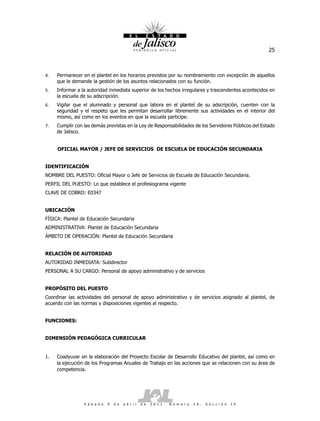 25



4.   Permanecer en el plantel en los horarios previstos por su nombramiento con excepción de aquellos
     que le demande la gestión de los asuntos relacionados con su función.
5.   Informar a la autoridad inmediata superior de los hechos irregulares y trascendentes acontecidos en
     la escuela de su adscripción.
6.   Vigilar que el alumnado y personal que labora en el plantel de su adscripción, cuenten con la
     seguridad y el respeto que les permitan desarrollar libremente sus actividades en el interior del
     mismo, así como en los eventos en que la escuela participe.
7.   Cumplir con las demás previstas en la Ley de Responsabilidades de los Servidores Públicos del Estado
     de Jalisco.


     OFICIAL MAYOR / JEFE DE SERVICIOS DE ESCUELA DE EDUCACIÓN SECUNDARIA


IDENTIFICACIÓN
NOMBRE DEL PUESTO: Oficial Mayor o Jefe de Servicios de Escuela de Educación Secundaria.
PERFIL DEL PUESTO: Lo que establece el profesiograma vigente
CLAVE DE COBRO: E0347


UBICACIÓN
FÍSICA: Plantel de Educación Secundaria
ADMINISTRATIVA: Plantel de Educación Secundaria
ÁMBITO DE OPERACIÓN: Plantel de Educación Secundaria


RELACIÓN DE AUTORIDAD
AUTORIDAD INMEDIATA: Subdirector
PERSONAL A SU CARGO: Personal de apoyo administrativo y de servicios


PROPÓSITO DEL PUESTO
Coordinar las actividades del personal de apoyo administrativo y de servicios asignado al plantel, de
acuerdo con las normas y disposiciones vigentes al respecto.


FUNCIONES:


DIMENSIÓN PEDAGÓGICA CURRICULAR


1.   Coadyuvar en la elaboración del Proyecto Escolar de Desarrollo Educativo del plantel, así como en
     la ejecución de los Programas Anuales de Trabajo en las acciones que se relacionen con su área de
     competencia.




                 S á b a d o   9   d e   a b r i l   d e   2 0 1 1 .   N ú m e r o   2 6 .   S e c c i ó n   I V
 