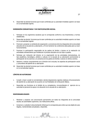27



4.   Desarrollar las demás funciones que le sean conferidas por su autoridad inmediata superior con base
     en la normatividad vigente.


DIMENSIÓN COMUNITARIA Y DE PARTICIPACIÓN SOCIAL


1.   Participar en los organismos escolares que le corresponda conforme a los lineamientos y normas
     establecidas.
2.   Desarrollar las demás funciones que le sean conferidas por su autoridad inmediata superior con base
     en la normatividad vigente
3.   Promover y propiciar un ambiente de cooperación y convivencia entre los integrantes de la comunidad
     educativa de la escuela de su adscripción, a fin de mantener las condiciones adecuadas para su buen
     funcionamiento.
7.   Promover la participación responsable de los padres de familia y tutores en la realización de
     actividades extraescolares que fortalezcan el proceso educativo de sus hijos o pupilos.
8.   Participar por indicación del director en la organización de las actividades demostrativas, de
     tipo académico, tecnológico, artístico y cultural, en la escuela de su adscripción promoviendo la
     participación de los alumnos y la presencia de los padres de familia o tutores en dichos eventos.
9.   Asesorar y evaluar conjuntamente con el director de la escuela, los aspectos de participación social
     y comunitaria del plantel de su adscripción.
10. Desarrollar las demás funciones que le sean conferidas por su autoridad inmediata superior con base
    en la normatividad vigente.



LÍMITES DE AUTORIDAD


1.   Cumplir y hacer cumplir la normatividad y demás disposiciones vigentes relativas al funcionamiento
     del plantel de su adscripción de acuerdo con las finalidades de la Educación Básica.

2.   Desarrollar sus funciones en el ámbito de su competencia, circunscribiendo el                                 ejercicio de su
     autoridad al personal de apoyo a la educación de la escuela de su adscripción.



RESPONSABILIDADES


1.   Mantener y propiciar una comunicación permanente con todos los integrantes de la comunidad
     escolar, las autoridades superiores y las instituciones afines.

2.   Conservar y custodiar la documentación oficial que le corresponda para evitar que sea objeto de usos
     ilegales, manteniéndola actualizada y disponible.




                 S á b a d o   9   d e   a b r i l   d e   2 0 1 1 .   N ú m e r o   2 6 .   S e c c i ó n   I V
 