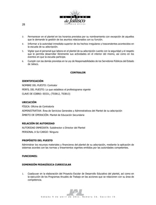 28



3.   Permanecer en el plantel en los horarios previstos por su nombramiento con excepción de aquellos
     que le demande la gestión de los asuntos relacionados con su función.
4.   Informar a la autoridad inmediata superior de los hechos irregulares y trascendentes acontecidos en
     la escuela de su adscripción.
5.   Vigilar que el personal que labora en el plantel de su adscripción cuente con la seguridad y el respeto
     que le permita desarrollar libremente sus actividades en el interior del mismo, así como en los
     eventos en que la escuela participe.
6.   Cumplir con las demás previstas en la Ley de Responsabilidades de los Servidores Públicos del Estado
     de Jalisco.


                                                        CONTRALOR


IDENTIFICACIÓN
NOMBRE DEL PUESTO: Contralor
PERFIL DEL PUESTO: Lo que establece el profesiograma vigente
CLAVE DE COBRO: E0331, (T03812, T03813)


UBICACIÓN
FÍSICA: Oficina de Contraloría
ADMINISTRATIVA: Área de Servicios Generales y Administrativos del Plantel de su adscripción
ÁMBITO DE OPERACIÓN: Plantel de Educación Secundaria


RELACIÓN DE AUTORIDAD
AUTORIDAD INMEDIATA: Subdirector o Director del Plantel
PERSONAL A SU CARGO: Ninguno


PROPÓSITO DEL PUESTO
Administrar los recursos materiales y financieros del plantel de su adscripción, mediante la aplicación de
sistemas acordes con las normas y lineamientos vigentes emitidos por las autoridades competentes.


FUNCIONES:


DIMENSIÓN PEDAGÓGICA CURRICULAR


1.   Coadyuvar en la elaboración del Proyecto Escolar de Desarrollo Educativo del plantel, así como en
     la ejecución de los Programas Anuales de Trabajo en las acciones que se relacionen con su área de
     competencia.




                  S á b a d o   9   d e   a b r i l   d e   2 0 1 1 .   N ú m e r o   2 6 .   S e c c i ó n   I V
 