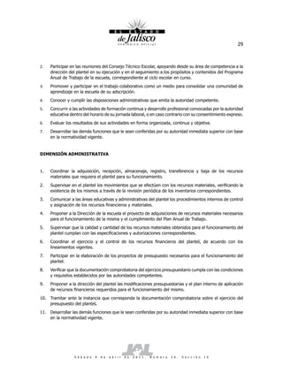 29



2.   Participar en las reuniones del Consejo Técnico Escolar, apoyando desde su área de competencia a la
     dirección del plantel en su ejecución y en el seguimiento a los propósitos y contenidos del Programa
     Anual de Trabajo de la escuela, correspondiente al ciclo escolar en curso.
3.   Promover y participar en el trabajo colaborativo como un medio para consolidar una comunidad de
     aprendizaje en la escuela de su adscripción.
4.   Conocer y cumplir las disposiciones administrativas que emita la autoridad competente.
5.   Concurrir a las actividades de formación continua y desarrollo profesional convocadas por la autoridad
     educativa dentro del horario de su jornada laboral, o en caso contrario con su consentimiento expreso.
6.   Evaluar los resultados de sus actividades en forma organizada, continua y objetiva.
7.   Desarrollar las demás funciones que le sean conferidas por su autoridad inmediata superior con base
     en la normatividad vigente.


DIMENSIÓN ADMINISTRATIVA


1.   Coordinar la adquisición, recepción, almacenaje, registro, transferencia y baja de los recursos
     materiales que requiera el plantel para su funcionamiento.
2.   Supervisar en el plantel los movimientos que se efectúen con los recursos materiales, verificando la
     existencia de los mismos a través de la revisión periódica de los inventarios correspondientes.
3.   Comunicar a las áreas educativas y administrativas del plantel los procedimientos internos de control
     y asignación de los recursos financieros y materiales.
4.   Proponer a la Dirección de la escuela el proyecto de adquisiciones de recursos materiales necesarios
     para el funcionamiento de la misma y el cumplimiento del Plan Anual de Trabajo.
5.   Supervisar que la calidad y cantidad de los recursos materiales obtenidos para el funcionamiento del
     plantel cumplan con las especificaciones y autorizaciones correspondientes.
6.   Coordinar el ejercicio y el control de los recursos financieros del plantel, de acuerdo con los
     lineamientos vigentes.
7.   Participar en la elaboración de los proyectos de presupuesto necesarios para el funcionamiento del
     plantel.
8.   Verificar que la documentación comprobatoria del ejercicio presupuestario cumpla con las condiciones
     y requisitos establecidos por las autoridades competentes.
9.   Proponer a la dirección del plantel las modificaciones presupuestarias y el plan interno de aplicación
     de recursos financieros requeridos para el funcionamiento del mismo.
10. Tramitar ante la instancia que corresponda la documentación comprobatoria sobre el ejercicio del
    presupuesto del plantel.
11. Desarrollar las demás funciones que le sean conferidas por su autoridad inmediata superior con base
    en la normatividad vigente.




                 S á b a d o   9   d e   a b r i l   d e   2 0 1 1 .   N ú m e r o   2 6 .   S e c c i ó n   I V
 