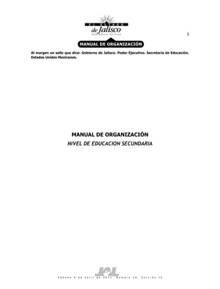 3

                                  MANUAL DE ORGANIZACIÓN

Al margen un sello que dice: Gobierno de Jalisco. Poder Ejecutivo. Secretaría de Educación.
Estados Unidos Mexicanos.




                             MANUAL DE ORGANIZACIÓN
                       NIVEL DE EDUCACION SECUNDARIA




               S á b a d o   9   d e   a b r i l   d e   2 0 1 1 .   N ú m e r o   2 6 .   S e c c i ó n   I V
 