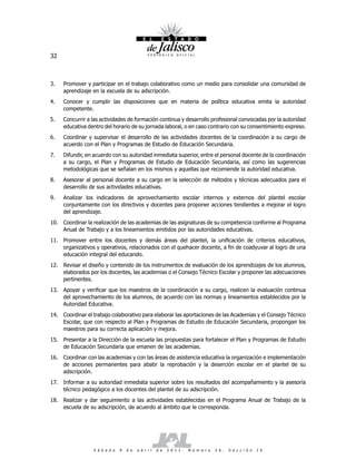 32



3.    Promover y participar en el trabajo colaborativo como un medio para consolidar una comunidad de
      aprendizaje en la escuela de su adscripción.
4.    Conocer y cumplir las disposiciones que en materia de política educativa emita la autoridad
      competente.
5.    Concurrir a las actividades de formación continua y desarrollo profesional convocadas por la autoridad
      educativa dentro del horario de su jornada laboral, o en caso contrario con su consentimiento expreso.
6.    Coordinar y supervisar el desarrollo de las actividades docentes de la coordinación a su cargo de
      acuerdo con el Plan y Programas de Estudio de Educación Secundaria.
7.    Difundir, en acuerdo con su autoridad inmediata superior, entre el personal docente de la coordinación
      a su cargo, el Plan y Programas de Estudio de Educación Secundaria, así como las sugerencias
      metodológicas que se señalan en los mismos y aquellas que recomiende la autoridad educativa.
8.    Asesorar al personal docente a su cargo en la selección de métodos y técnicas adecuados para el
      desarrollo de sus actividades educativas.
9.    Analizar los indicadores de aprovechamiento escolar internos y externos del plantel escolar
      conjuntamente con los directivos y docentes para proponer acciones tendientes a mejorar el logro
      del aprendizaje.
10. Coordinar la realización de las academias de las asignaturas de su competencia conforme al Programa
    Anual de Trabajo y a los lineamientos emitidos por las autoridades educativas.
11. Promover entre los docentes y demás áreas del plantel, la unificación de criterios educativos,
    organizativos y operativos, relacionados con el quehacer docente, a fin de coadyuvar al logro de una
    educación integral del educando.
12. Revisar el diseño y contenido de los instrumentos de evaluación de los aprendizajes de los alumnos,
    elaborados por los docentes, las academias o el Consejo Técnico Escolar y proponer las adecuaciones
    pertinentes.
13. Apoyar y verificar que los maestros de la coordinación a su cargo, realicen la evaluación continua
    del aprovechamiento de los alumnos, de acuerdo con las normas y lineamientos establecidos por la
    Autoridad Educativa.
14. Coordinar el trabajo colaborativo para elaborar las aportaciones de las Academias y el Consejo Técnico
    Escolar, que con respecto al Plan y Programas de Estudio de Educación Secundaria, propongan los
    maestros para su correcta aplicación y mejora.
15. Presentar a la Dirección de la escuela las propuestas para fortalecer el Plan y Programas de Estudio
    de Educación Secundaria que emanen de las academias.
16. Coordinar con las academias y con las áreas de asistencia educativa la organización e implementación
    de acciones permanentes para abatir la reprobación y la deserción escolar en el plantel de su
    adscripción.
17.   Informar a su autoridad inmediata superior sobre los resultados del acompañamiento y la asesoría
      técnico pedagógico a los docentes del plantel de su adscripción.
18. Realizar y dar seguimiento a las actividades establecidas en el Programa Anual de Trabajo de la
    escuela de su adscripción, de acuerdo al ámbito que le corresponda.




                  S á b a d o   9   d e   a b r i l   d e   2 0 1 1 .   N ú m e r o   2 6 .   S e c c i ó n   I V
 