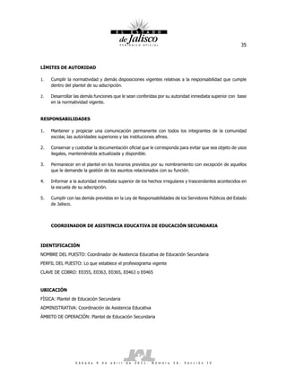 35



LÍMITES DE AUTORIDAD

1.   Cumplir la normatividad y demás disposiciones vigentes relativas a la responsabilidad que cumple
     dentro del plantel de su adscripción.

2.   Desarrollar las demás funciones que le sean conferidas por su autoridad inmediata superior con base
     en la normatividad vigente.


RESPONSABILIDADES

1.   Mantener y propiciar una comunicación permanente con todos los integrantes de la comunidad
     escolar, las autoridades superiores y las instituciones afines.

2.   Conservar y custodiar la documentación oficial que le corresponda para evitar que sea objeto de usos
     ilegales, manteniéndola actualizada y disponible.

3.   Permanecer en el plantel en los horarios previstos por su nombramiento con excepción de aquellos
     que le demande la gestión de los asuntos relacionados con su función.

4.   Informar a la autoridad inmediata superior de los hechos irregulares y trascendentes acontecidos en
     la escuela de su adscripción.

5.   Cumplir con las demás previstas en la Ley de Responsabilidades de los Servidores Públicos del Estado
     de Jalisco.



     COORDINADOR DE ASISTENCIA EDUCATIVA DE EDUCACIÓN SECUNDARIA



IDENTIFICACIÓN

NOMBRE DEL PUESTO: Coordinador de Asistencia Educativa de Educación Secundaria

PERFIL DEL PUESTO: Lo que establece el profesiograma vigente

CLAVE DE COBRO: E0355, E0363, E0365, E0463 o E0465



UBICACIÓN

FÍSICA: Plantel de Educación Secundaria

ADMINISTRATIVA: Coordinación de Asistencia Educativa

ÁMBITO DE OPERACIÓN: Plantel de Educación Secundaria




                 S á b a d o   9   d e   a b r i l   d e   2 0 1 1 .   N ú m e r o   2 6 .   S e c c i ó n   I V
 