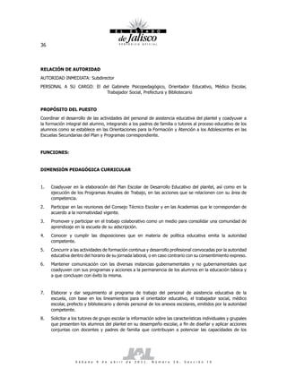 36



RELACIÓN DE AUTORIDAD
AUTORIDAD INMEDIATA: Subdirector
PERSONAL A SU CARGO: El del Gabinete Psicopedagógico, Orientador Educativo, Médico Escolar,
                          Trabajador Social, Prefectura y Bibliotecario


PROPÓSITO DEL PUESTO
Coordinar el desarrollo de las actividades del personal de asistencia educativa del plantel y coadyuvar a
la formación integral del alumno, integrando a los padres de familia o tutores al proceso educativo de los
alumnos como se establece en las Orientaciones para la Formación y Atención a los Adolescentes en las
Escuelas Secundarias del Plan y Programas correspondiente.


FUNCIONES:


DIMENSIÓN PEDAGÓGICA CURRICULAR


1.   Coadyuvar en la elaboración del Plan Escolar de Desarrollo Educativo del plantel, así como en la
     ejecución de los Programas Anuales de Trabajo, en las acciones que se relacionen con su área de
     competencia.
2.   Participar en las reuniones del Consejo Técnico Escolar y en las Academias que le correspondan de
     acuerdo a la normatividad vigente.
3.   Promover y participar en el trabajo colaborativo como un medio para consolidar una comunidad de
     aprendizaje en la escuela de su adscripción.
4.   Conocer y cumplir las disposiciones que en materia de política educativa emita la autoridad
     competente.
5.   Concurrir a las actividades de formación continua y desarrollo profesional convocadas por la autoridad
     educativa dentro del horario de su jornada laboral, o en caso contrario con su consentimiento expreso.
6.   Mantener comunicación con las diversas instancias gubernamentales y no gubernamentales que
     coadyuven con sus programas y acciones a la permanencia de los alumnos en la educación básica y
     a que concluyan con éxito la misma.


7.   Elaborar y dar seguimiento al programa de trabajo del personal de asistencia educativa de la
     escuela, con base en los lineamientos para el orientador educativo, el trabajador social, médico
     escolar, prefecto y bibliotecario y demás personal de los anexos escolares, emitidos por la autoridad
     competente.
8.   Solicitar a los tutores de grupo escolar la información sobre las características individuales y grupales
     que presenten los alumnos del plantel en su desempeño escolar, a fin de diseñar y aplicar acciones
     conjuntas con docentes y padres de familia que contribuyan a potenciar las capacidades de los




                  S á b a d o   9   d e   a b r i l   d e   2 0 1 1 .   N ú m e r o   2 6 .   S e c c i ó n   I V
 