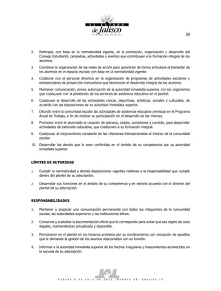 39



2.   Participar, con base en la normatividad vigente, en la promoción, organización y desarrollo del
     Consejo Estudiantil, campañas, actividades y eventos que contribuyan a la formación integral de los
     alumnos.
3.   Coordinar la organización de las redes de acción para garantizar de forma articulada el bienestar de
     los alumnos en el espacio escolar, con base en la normatividad vigente.
4.   Colaborar con el personal directivo en la organización de programas de actividades escolares y
     extraescolares de proyección comunitaria que favorezcan el desarrollo integral de los alumnos.
5.   Mantener comunicación, previa autorización de la autoridad inmediata superior, con los organismos
     que coadyuven con la prestación de los servicios de asistencia educativa en el plantel.
6.   Coadyuvar al desarrollo de las actividades cívicas, deportivas, artísticas, sociales y culturales, de
     acuerdo con las disposiciones de su autoridad inmediata superior.
7.   Difundir entre la comunidad escolar las actividades de asistencia educativa previstas en el Programa
     Anual de Trabajo, a fin de motivar su participación en el desarrollo de las mismas.
8.   Promover entre el alumnado la creación de ateneos, clubes, comisiones y comités, para desarrollar
     actividades de extensión educativa, que coadyuven a su formación integral.
9.   Coadyuvar al mejoramiento constante de las relaciones interpersonales al interior de la comunidad
     escolar.
10. Desarrollar las demás que le sean conferidas en el ámbito de su competencia por su autoridad
    inmediata superior.


LÍMITES DE AUTORIDAD

1.   Cumplir la normatividad y demás disposiciones vigentes relativas a la responsabilidad que cumple
     dentro del plantel de su adscripción.

2.   Desarrollar sus funciones en el ámbito de su competencia y en estricto acuerdo con el director del
     plantel de su adscripción.


RESPONSABILIDADES

1.   Mantener y propiciar una comunicación permanente con todos los integrantes de la comunidad
     escolar, las autoridades superiores y las instituciones afines.

2.   Conservar y custodiar la documentación oficial que le corresponda para evitar que sea objeto de usos
     ilegales, manteniéndola actualizada y disponible.

3.   Permanecer en el plantel en los horarios previstos por su nombramiento con excepción de aquellos
     que le demande la gestión de los asuntos relacionados con su función.

4.   Informar a la autoridad inmediata superior de los hechos irregulares y trascendentes acontecidos en
     la escuela de su adscripción.




                 S á b a d o   9   d e   a b r i l   d e   2 0 1 1 .   N ú m e r o   2 6 .   S e c c i ó n   I V
 