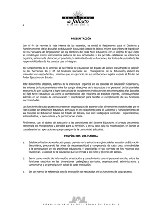 4



                                                      PRESENTACIÓN

Con el fin de normar la vida interna de las escuelas, se emitió el Reglamento para el Gobierno y
Funcionamiento de las Escuelas de Educación Básica del Estado de Jalisco, mismo que ordena la expedición
de los Manuales de Organización de los planteles de cada Nivel Educativo, con el objeto de que éstos
se constituyan como instrumentos rectores de sus actividades y les permita establecer su estructura
orgánica, así como la ubicación, el propósito, la delimitación de las funciones, los límites de autoridad y las
responsabilidades de los puestos que la integran.

En cumplimiento de lo anterior, la Secretaría de Educación del Estado de Jalisco escuchando la opinión
de las Secciones 16 y 47 del Sindicato Nacional de Trabajadores de la Educación, elaboró los
manuales correspondientes, mismos que en ejercicio de sus atribuciones legales expide el Titular del
Poder Ejecutivo del Estado.

Este documento describe, además de la estructura orgánica de las escuelas de Educación Secundaria,
los enlaces de funcionamiento entre los cargos directivos de la estructura y el personal de los planteles
escolares, lo que coadyuva al logro con calidad de los objetivos institucionales encomendados a las Escuelas
de este Nivel Educativo, así como al cumplimiento del Programa de Estudios vigente, constituyéndose
además en un medio de comunicación y coordinación para facilitar el cumplimiento de las funciones
encomendadas.

Las funciones de cada puesto se presentan organizadas de acuerdo a las dimensiones establecidas por el
Plan Escolar de Desarrollo Educativo, previstas en el Reglamento para el Gobierno y Funcionamiento de
las Escuelas de Educación Básica del Estado de Jalisco, que son: pedagógica curricular, organizacional,
administrativa, y comunitaria y de participación social.

Finalmente, con el objeto de adecuarlo a las condiciones del Sistema Educativo, el propio documento
contempla los mecanismos y periodos para su revisión, y en su caso para su modificación, en donde se
considerarán las aportaciones que provengan de la comunidad educativa.

                                            PROPÓSITOS DEL MANUAL

1.   Establecer las funciones de cada puesto previsto en la estructura orgánica de las escuelas de Educación
     Secundaria, precisando las áreas de responsabilidad y competencia de cada uno; orientándolas
     a la consecución de los propósitos educativos y propiciando el uso correcto de los recursos que
     favorezcan la calidad de la educación que se brinda a los niños y jóvenes de Jalisco.

2.   Servir como medio de información, orientación y cumplimiento para el personal escolar, sobre las
     funciones descritas en las dimensiones pedagógica curricular, organizacional, administrativa, y
     comunitaria y de participación social de cada institución.

3.   Ser un marco de referencia para la evaluación de resultados de las funciones de cada puesto.




                  S á b a d o   9   d e   a b r i l   d e   2 0 1 1 .   N ú m e r o   2 6 .   S e c c i ó n   I V
 