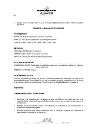 40



5.   Cumplir con las demás previstas en la Ley de Responsabilidades de los Servidores Públicos del Estado
     de Jalisco.

                                PROFESOR DE EDUCACION SECUNDARIA


IDENTIFICACIÓN
NOMBRE DEL PUESTO: Profesor de Educación Secundaria
PERFIL DEL PUESTO: Lo que establece el profesiograma vigente
CLAVE DE COBRO: E0363, E0365, E0463, E0465, E0763, E1067


UBICACIÓN
FÍSICA: Plantel de Educación Secundaria
ADMINISTRATIVA: Plantel de Educación Secundaria
ÁMBITO DE OPERACIÓN: Plantel de Educación Secundaria


RELACIÓN DE AUTORIDAD
AUTORIDAD INMEDIATA: Coordinador de actividades académicas o tecnológicas o Subdirector o Director
                            según sea el caso
PERSONAL A SU CARGO: Ninguno


PROPÓSITO DEL PUESTO
Contribuir a la formación integral del alumno, facilitando su proceso de aprendizaje con base en sus
necesidades e intereses, desarrollando en éste las competencias necesarias para lograr el perfil de egreso
de la educación básica, de acuerdo con el Plan y Programas de Estudio de Educación Secundaria.


FUNCIONES:


DIMENSIÓN PEDAGÓGICA CURRICULAR


1.   Coadyuvar en la elaboración del Plan Escolar de Desarrollo Educativo del plantel, así como en la
     ejecución de los Programas Anuales de Trabajo, en las acciones que se relacionen con su área de
     competencia.
2.   Participar en las reuniones del Consejo Técnico Escolar y en las Academias que le correspondan de
     acuerdo a la normatividad vigente.
3.   Promover y participar en el trabajo colaborativo como un medio para consolidar una comunidad de
     aprendizaje en la escuela de su adscripción.




                  S á b a d o   9   d e   a b r i l   d e   2 0 1 1 .   N ú m e r o   2 6 .   S e c c i ó n   I V
 