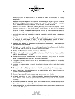 41



4.    Conocer y cumplir las disposiciones que en materia de política educativa emita la autoridad
      competente.
5.    Participar en el trabajo académico para identificar las necesidades de formación continua y desarrollo
      profesional, tanto personales como colectivas, tomando en consideración los resultados e indicadores
      de los diversos instrumentos de evaluación aprobados por la autoridad educativa.
6.    Concurrir a las actividades de formación continua y desarrollo profesional convocadas por la autoridad
      educativa dentro del horario de su jornada laboral, o en caso contrario con su consentimiento expreso.
7.    Colaborar con el director para evaluar el impacto de su formación continua y desarrollo profesional
      en los grupos o asignaturas a su cargo.
8.    Aplicar el Plan y Programas de Estudio de Educación Secundaria en el grado escolar y asignaturas a
      su cargo.
9.    Coordinar sus acciones con el Consejo Técnico Escolar o la Academia correspondiente, para elaborar
      la planeación del aprendizaje en los grupos a su cargo y presentarla a la dirección del plantel o
      coordinación que corresponda, de acuerdo a la programación que se establezca.
10. Participar como facilitador en el proceso de formación integral de los alumnos y desarrollar en ellos
    los valores humanos universales.
11. Participar en el trabajo académico para el análisis y estudio del Plan y Programas de Estudio de
    Educación Secundaria y en su caso elaborar las propuestas de mejora.
12. Realizar las adaptaciones curriculares para atender la diversidad.
13. Adecuar la planeación de la enseñanza y el desarrollo de sus actividades docentes a las características
    de cada grupo y asignatura a su cargo.
14. Identificar a los alumnos con necesidades educativas especiales y coadyuvar con los equipos de
    apoyo interdisciplinario a efecto de lograr su integración educativa.
15. Ser tutor de grupo de acuerdo a la asignación que determine la dirección del plantel y la normatividad
    aplicable vigente.
16. Colaborar en las acciones que en materia de evaluación educativa realice la autoridad inmediata
    superior.
17.   Promover la cultura de la transparencia y la rendición de cuentas entre los alumnos a su cargo.
18. Rendir cuentas sobre los resultados educativos de los alumnos a su cargo a quien corresponda, de
    acuerdo a la normatividad vigente.
19. Evaluar el aprendizaje de los alumnos a su cargo conforme a la norma vigente.
20. Organizar el desarrollo del Plan y Programas de Estudio de Educación Secundaria al número de
    clases del ciclo escolar, construyendo con las demás academias los procesos de transversalidad y
    evaluación.
21. Utilizar adecuadamente los materiales, medios didácticos y tecnológicos con que cuenta la escuela
    para mejorar el proceso de aprendizaje de los alumnos.
22. Desarrollar las demás funciones que le sean conferidas por su autoridad inmediata superior con base
    en la normatividad vigente.




                  S á b a d o   9   d e   a b r i l   d e   2 0 1 1 .   N ú m e r o   2 6 .   S e c c i ó n   I V
 