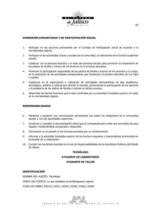 43



DIMENSIÓN COMUNITARIA Y DE PARTICIPACIÓN SOCIAL


1.   Participar en las acciones promovidas por el Consejo de Participación Social de acuerdo a la
     normatividad vigente.
2.   Participar en las actividades cívicas y sociales de la comunidad, sin detrimento de la función sustantiva
     escolar.
3.   Colaborar con el personal directivo y el resto del personal escolar para promover la cooperación de
     los padres de familia o tutores de los alumnos en el proceso educativo.
4.   Promover la participación responsable de los padres de familia y tutores de los alumnos a su cargo,
     en la realización de las actividades extraescolares que fortalezcan el proceso educativo de sus hijos
     o pupilos.
5.   Coadyuvar en la organización y realización de actividades demostrativas de tipo académico,
     tecnológico, artístico y cultural que efectúe la escuela, promoviendo la participación de los alumnos
     y la presencia de los padres de familia o tutores en dichos eventos.
6.   Desarrollar las demás funciones que le sean conferidas por su autoridad inmediata superior con base
     en la normatividad vigente.


RESPONSABILIDADES


6.   Mantener y propiciar una comunicación permanente con todos los integrantes de la comunidad
     escolar y con las autoridades superiores.
7.   Conservar y custodiar la documentación oficial que le corresponda para evitar que sea objeto de usos
     ilegales, manteniéndola actualizada y disponible.
8.   Permanecer en el plantel en los horarios previstos por su nombramiento.
9.   Informar a la autoridad inmediata superior de los hechos irregulares y trascendentes acontecidos en
     la escuela de su adscripción.
10. Cumplir con las demás previstas en la Ley de Responsabilidades de los Servidores Públicos del Estado
    de Jalisco.
                                                        TECNÓLOGO
                                          AYUDANTE DE LABORATORIO
                                                AYUDANTE DE TALLER


IDENTIFICACIÓN
NOMBRE DEL PUESTO: Tecnólogo

PERFIL DEL PUESTO: Lo que establece el profesiograma vigente
CLAVE DE COBRO: E02413, E2411, E0363, E0365, E0463, E0465




                  S á b a d o   9   d e   a b r i l   d e   2 0 1 1 .   N ú m e r o   2 6 .   S e c c i ó n   I V
 
