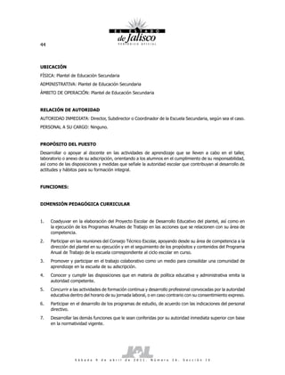 44



UBICACIÓN
FÍSICA: Plantel de Educación Secundaria
ADMINISTRATIVA: Plantel de Educación Secundaria
ÁMBITO DE OPERACIÓN: Plantel de Educación Secundaria


RELACIÓN DE AUTORIDAD
AUTORIDAD INMEDIATA: Director, Subdirector o Coordinador de la Escuela Secundaria, según sea el caso.
PERSONAL A SU CARGO: Ninguno.


PROPÓSITO DEL PUESTO
Desarrollar o apoyar al docente en las actividades de aprendizaje que se lleven a cabo en el taller,
laboratorio o anexo de su adscripción, orientando a los alumnos en el cumplimiento de su responsabilidad,
así como de las disposiciones y medidas que señale la autoridad escolar que contribuyan al desarrollo de
actitudes y hábitos para su formación integral.


FUNCIONES:


DIMENSIÓN PEDAGÓGICA CURRICULAR


1.   Coadyuvar en la elaboración del Proyecto Escolar de Desarrollo Educativo del plantel, así como en
     la ejecución de los Programas Anuales de Trabajo en las acciones que se relacionen con su área de
     competencia.
2.   Participar en las reuniones del Consejo Técnico Escolar, apoyando desde su área de competencia a la
     dirección del plantel en su ejecución y en el seguimiento de los propósitos y contenidos del Programa
     Anual de Trabajo de la escuela correspondiente al ciclo escolar en curso.
3.   Promover y participar en el trabajo colaborativo como un medio para consolidar una comunidad de
     aprendizaje en la escuela de su adscripción.
4.   Conocer y cumplir las disposiciones que en materia de política educativa y administrativa emita la
     autoridad competente.
5.   Concurrir a las actividades de formación continua y desarrollo profesional convocadas por la autoridad
     educativa dentro del horario de su jornada laboral, o en caso contrario con su consentimiento expreso.
6.   Participar en el desarrollo de los programas de estudio, de acuerdo con las indicaciones del personal
     directivo.
7.   Desarrollar las demás funciones que le sean conferidas por su autoridad inmediata superior con base
     en la normatividad vigente.




                 S á b a d o   9   d e   a b r i l   d e   2 0 1 1 .   N ú m e r o   2 6 .   S e c c i ó n   I V
 