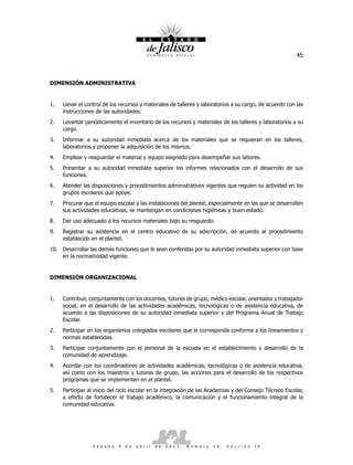 45



DIMENSIÓN ADMINISTRATIVA


1.   Llevar el control de los recursos y materiales de talleres y laboratorios a su cargo, de acuerdo con las
     instrucciones de las autoridades.
2.   Levantar periódicamente el inventario de los recursos y materiales de los talleres y laboratorios a su
     cargo.
3.   Informar a su autoridad inmediata acerca de los materiales que se requieran en los talleres,
     laboratorios y proponer la adquisición de los mismos.
4.   Emplear y resguardar el material y equipo asignado para desempeñar sus labores.
5.   Presentar a su autoridad inmediata superior los informes relacionados con el desarrollo de sus
     funciones.
6.   Atender las disposiciones y procedimientos administrativos vigentes que regulen su actividad en los
     grupos escolares que apoye.
7.   Procurar que el equipo escolar y las instalaciones del plantel, especialmente en las que se desarrollen
     sus actividades educativas, se mantengan en condiciones higiénicas y buen estado.
8.   Dar uso adecuado a los recursos materiales bajo su resguardo.
9.   Registrar su asistencia en el centro educativo de su adscripción, de acuerdo al procedimiento
     establecido en el plantel.
10. Desarrollar las demás funciones que le sean conferidas por su autoridad inmediata superior con base
    en la normatividad vigente.


DIMENSIÓN ORGANIZACIONAL


1.   Contribuir, conjuntamente con los docentes, tutores de grupo, médico escolar, orientador y trabajador
     social, en el desarrollo de las actividades académicas, tecnológicas o de asistencia educativa, de
     acuerdo a las disposiciones de su autoridad inmediata superior y del Programa Anual de Trabajo
     Escolar.
2.   Participar en los organismos colegiados escolares que le corresponda conforme a los lineamientos y
     normas establecidas.
3.   Participar conjuntamente con el personal de la escuela en el establecimiento y desarrollo de la
     comunidad de aprendizaje.
4.   Acordar con los coordinadores de actividades académicas, tecnológicas o de asistencia educativa,
     así como con los maestros y tutores de grupo, las acciones para el desarrollo de los respectivos
     programas que se implementen en el plantel.
5.   Participar al inicio del ciclo escolar en la integración de las Academias y del Consejo Técnico Escolar,
     a efecto de fortalecer el trabajo académico, la comunicación y el funcionamiento integral de la
     comunidad educativa.




                  S á b a d o   9   d e   a b r i l   d e   2 0 1 1 .   N ú m e r o   2 6 .   S e c c i ó n   I V
 
